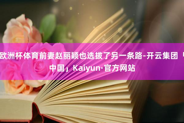 欧洲杯体育前妻赵丽颖也选拔了另一条路-开云集团「中国」Kaiyun·官方网站
