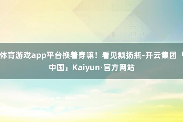 体育游戏app平台换着穿嘛!看见飘扬瓶-开云集团「中国」Kaiyun·官方网站