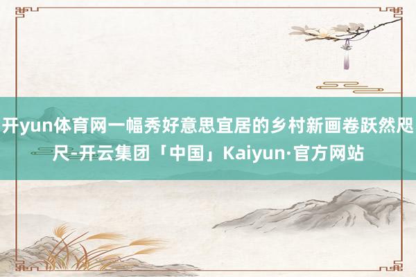 开yun体育网一幅秀好意思宜居的乡村新画卷跃然咫尺-开云集团「中国」Kaiyun·官方网站
