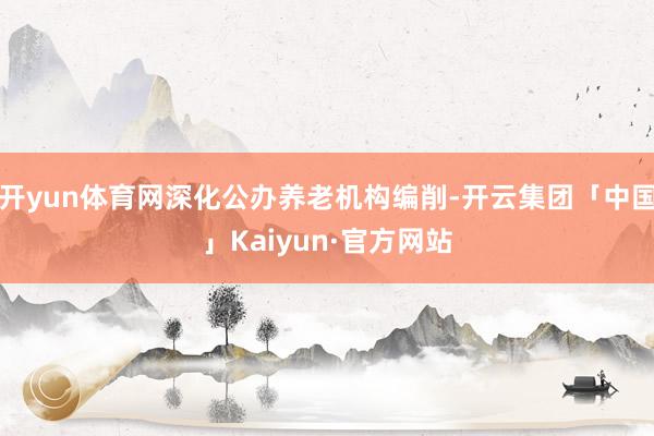 开yun体育网深化公办养老机构编削-开云集团「中国」Kaiyun·官方网站
