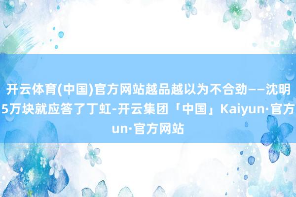 开云体育(中国)官方网站越品越以为不合劲——沈明珠用5万块就应答了丁虹-开云集团「中国」Kaiyun·官方网站