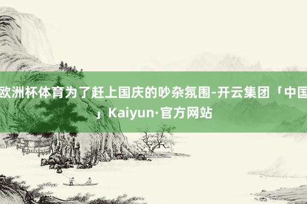 欧洲杯体育为了赶上国庆的吵杂氛围-开云集团「中国」Kaiyun·官方网站