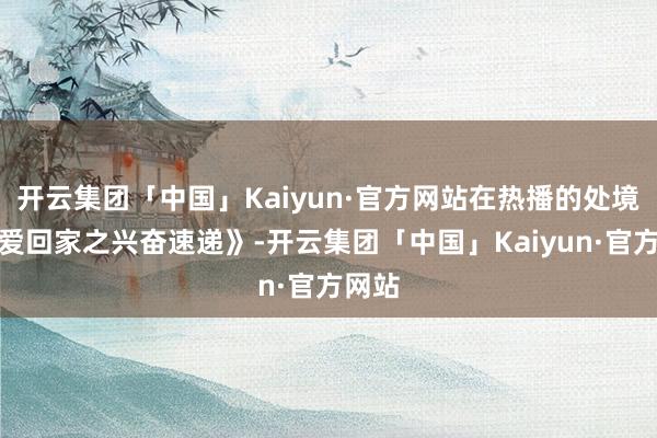 开云集团「中国」Kaiyun·官方网站在热播的处境剧《爱回家之兴奋速递》-开云集团「中国」Kaiyun·官方网站