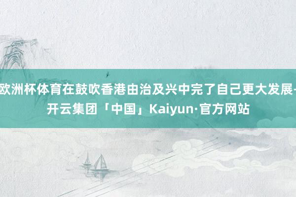 欧洲杯体育在鼓吹香港由治及兴中完了自己更大发展-开云集团「中国」Kaiyun·官方网站