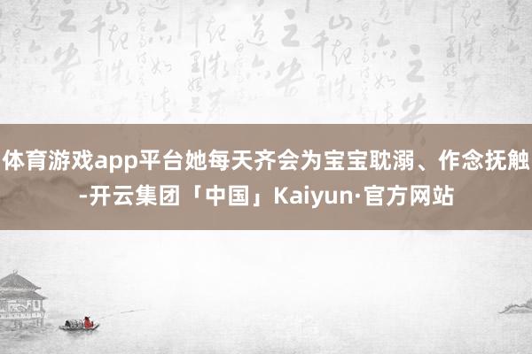 体育游戏app平台她每天齐会为宝宝耽溺、作念抚触-开云集团「中国」Kaiyun·官方网站