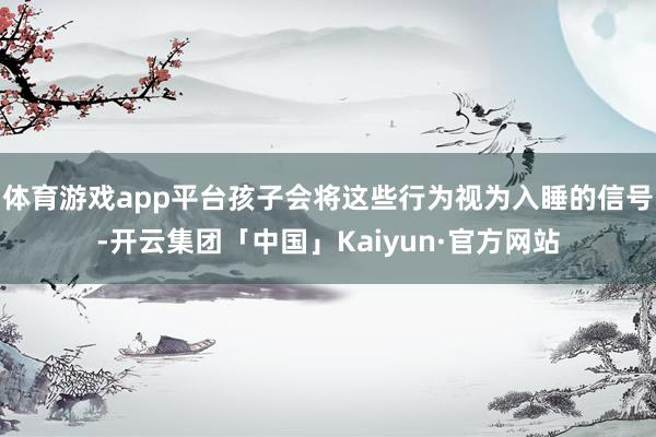 体育游戏app平台孩子会将这些行为视为入睡的信号-开云集团「中国」Kaiyun·官方网站