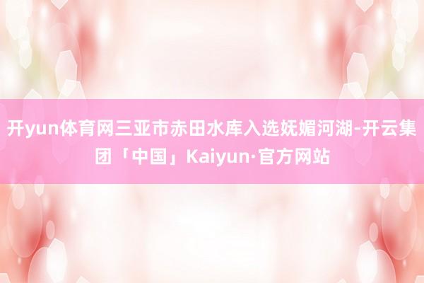 开yun体育网三亚市赤田水库入选妩媚河湖-开云集团「中国」Kaiyun·官方网站