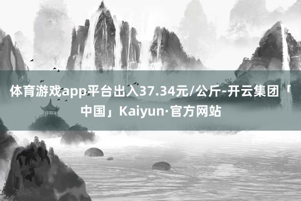 体育游戏app平台出入37.34元/公斤-开云集团「中国」Kaiyun·官方网站