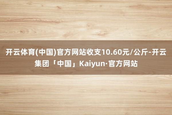 开云体育(中国)官方网站收支10.60元/公斤-开云集团「中国」Kaiyun·官方网站