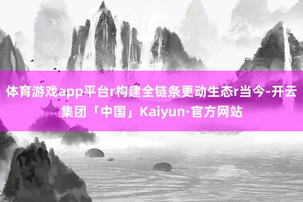 体育游戏app平台r构建全链条更动生态r当今-开云集团「中国」Kaiyun·官方网站