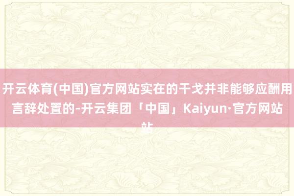 开云体育(中国)官方网站实在的干戈并非能够应酬用言辞处置的-开云集团「中国」Kaiyun·官方网站
