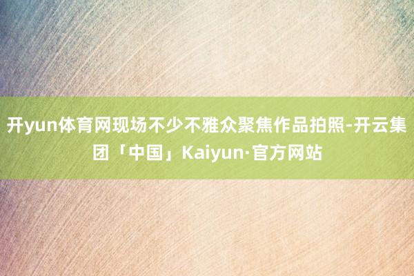 开yun体育网现场不少不雅众聚焦作品拍照-开云集团「中国」Kaiyun·官方网站