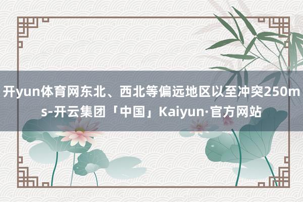 开yun体育网东北、西北等偏远地区以至冲突250ms-开云集团「中国」Kaiyun·官方网站