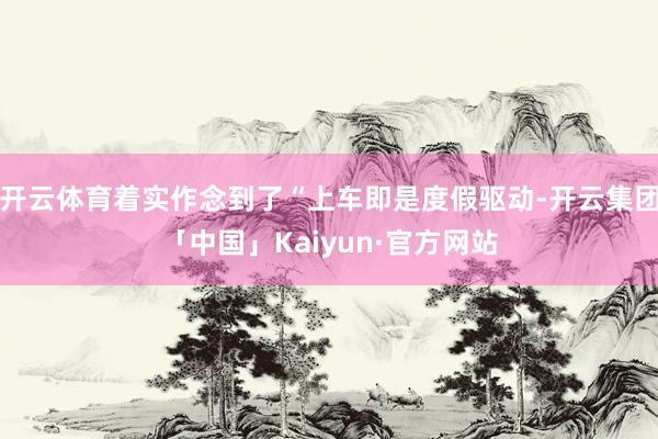 开云体育着实作念到了“上车即是度假驱动-开云集团「中国」Kaiyun·官方网站
