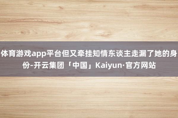 体育游戏app平台但又牵挂知情东谈主走漏了她的身份-开云集团「中国」Kaiyun·官方网站