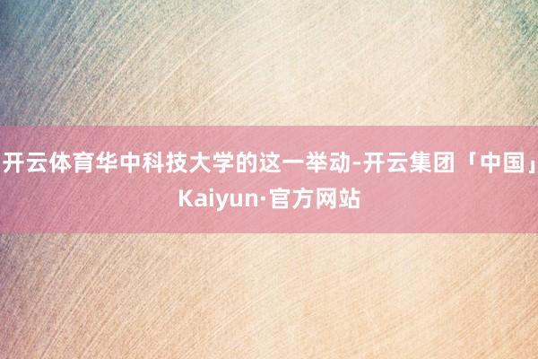 开云体育华中科技大学的这一举动-开云集团「中国」Kaiyun·官方网站