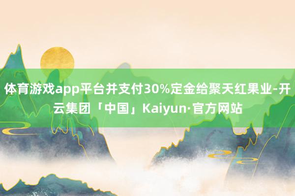 体育游戏app平台并支付30%定金给聚天红果业-开云集团「中国」Kaiyun·官方网站