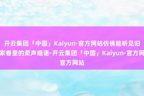 开云集团「中国」Kaiyun·官方网站仿佛能听见旧日家眷里的柔声细语-开云集团「中国」Kaiyun·官方网站