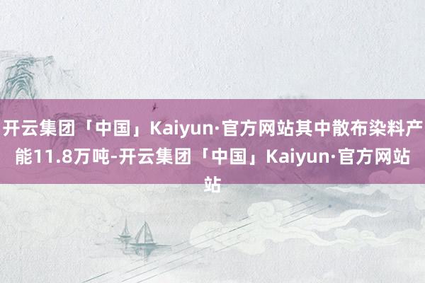 开云集团「中国」Kaiyun·官方网站其中散布染料产能11.8万吨-开云集团「中国」Kaiyun·官方网站