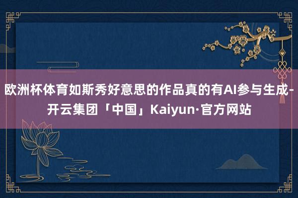 欧洲杯体育如斯秀好意思的作品真的有AI参与生成-开云集团「中国」Kaiyun·官方网站