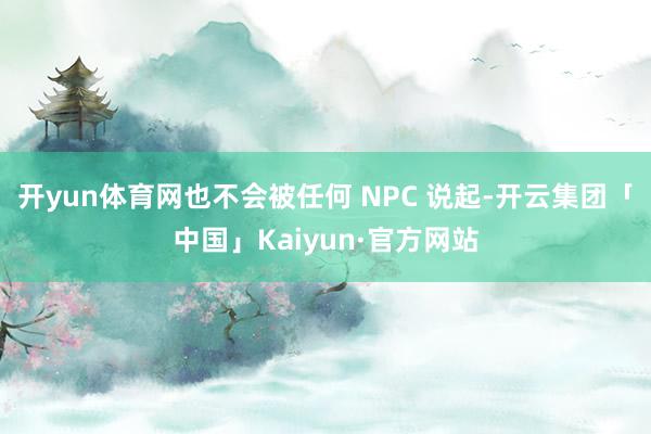 开yun体育网也不会被任何 NPC 说起-开云集团「中国」Kaiyun·官方网站