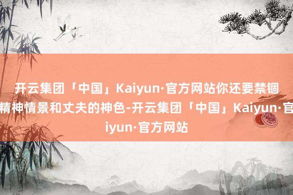 开云集团「中国」Kaiyun·官方网站你还要禁锢我方的精神情景和丈夫的神色-开云集团「中国」Kaiyun·官方网站