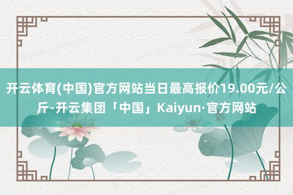 开云体育(中国)官方网站当日最高报价19.00元/公斤-开云集团「中国」Kaiyun·官方网站