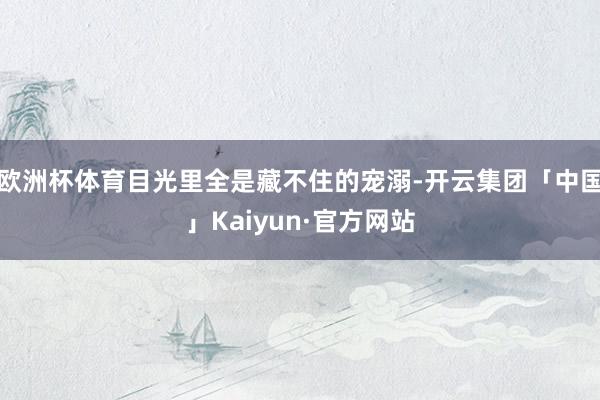 欧洲杯体育目光里全是藏不住的宠溺-开云集团「中国」Kaiyun·官方网站