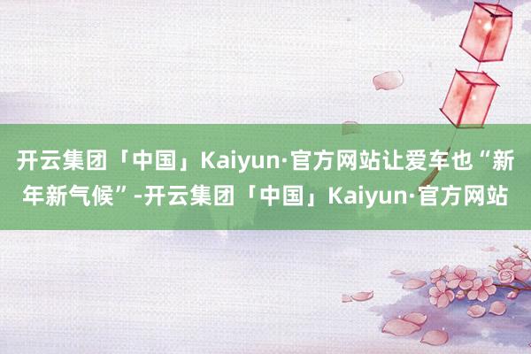 开云集团「中国」Kaiyun·官方网站让爱车也“新年新气候”-开云集团「中国」Kaiyun·官方网站