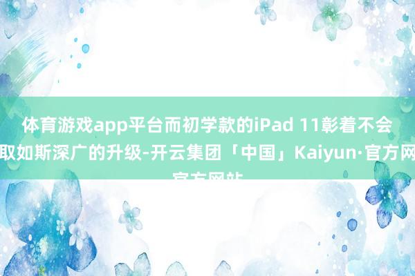 体育游戏app平台而初学款的iPad 11彰着不会获取如斯深广的升级-开云集团「中国」Kaiyun·官方网站