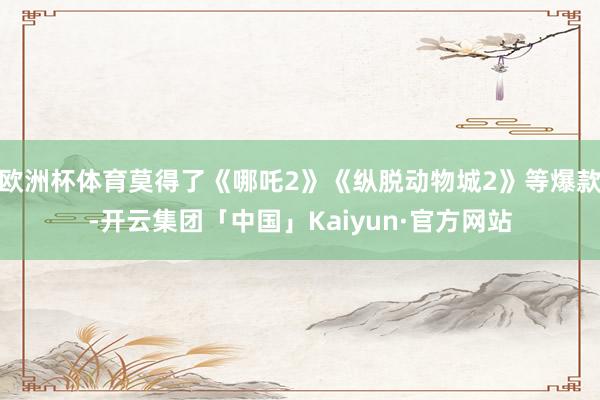 欧洲杯体育莫得了《哪吒2》《纵脱动物城2》等爆款-开云集团「中国」Kaiyun·官方网站