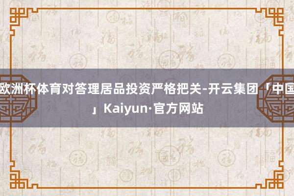 欧洲杯体育对答理居品投资严格把关-开云集团「中国」Kaiyun·官方网站