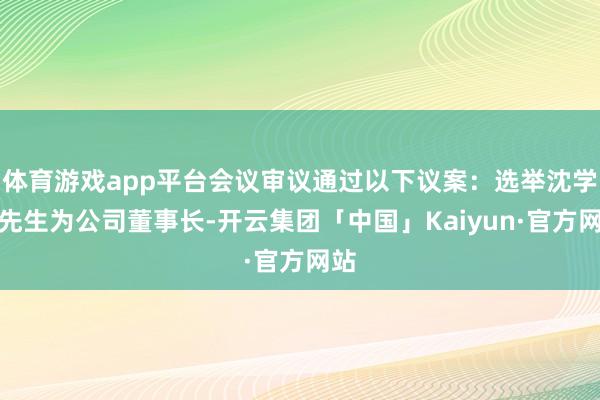 体育游戏app平台会议审议通过以下议案：选举沈学如先生为公司董事长-开云集团「中国」Kaiyun·官方网站