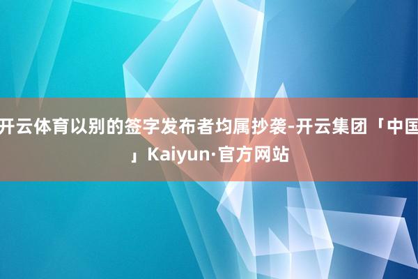 开云体育以别的签字发布者均属抄袭-开云集团「中国」Kaiyun·官方网站