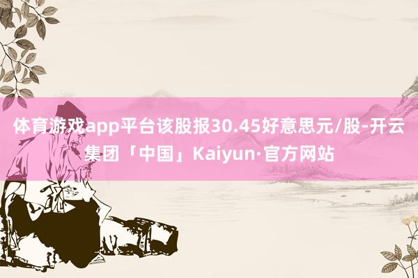 体育游戏app平台该股报30.45好意思元/股-开云集团「中国」Kaiyun·官方网站