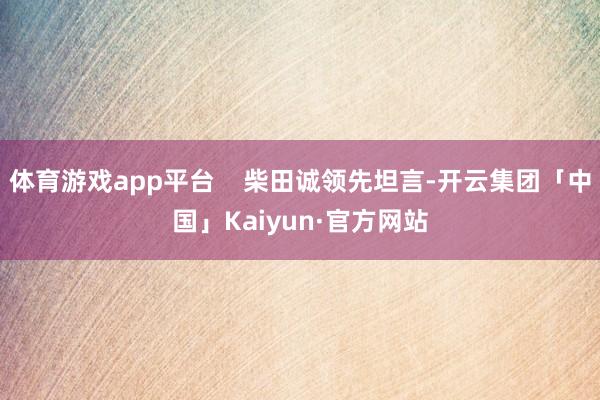 体育游戏app平台 柴田诚领先坦言-开云集团「中国」Kaiyun·官方网站