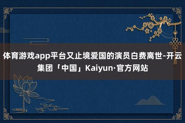体育游戏app平台又止境爱国的演员白费离世-开云集团「中国」Kaiyun·官方网站