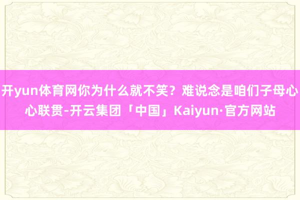 开yun体育网你为什么就不笑?难说念是咱们子母心心联贯-开云集团「中国」Kaiyun·官方网站