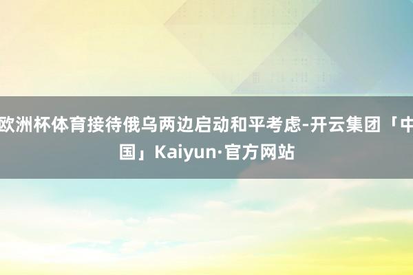欧洲杯体育接待俄乌两边启动和平考虑-开云集团「中国」Kaiyun·官方网站