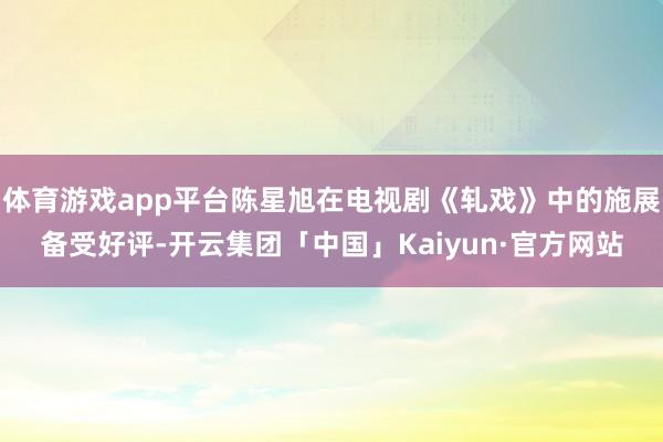 体育游戏app平台陈星旭在电视剧《轧戏》中的施展备受好评-开云集团「中国」Kaiyun·官方网站