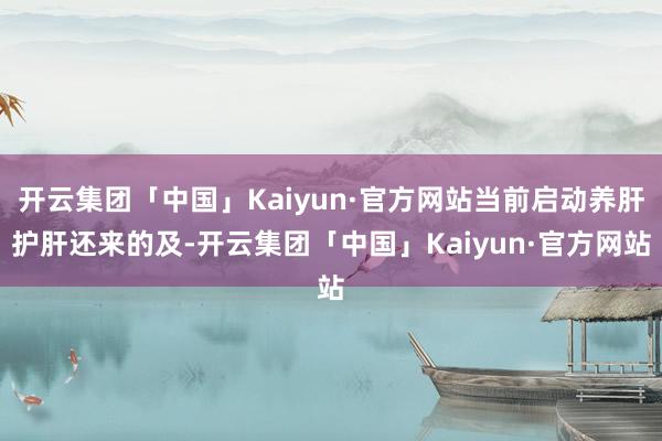 开云集团「中国」Kaiyun·官方网站当前启动养肝护肝还来的及-开云集团「中国」Kaiyun·官方网站