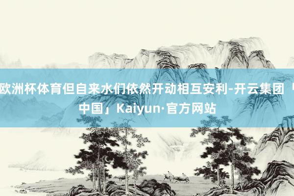 欧洲杯体育但自来水们依然开动相互安利-开云集团「中国」Kaiyun·官方网站