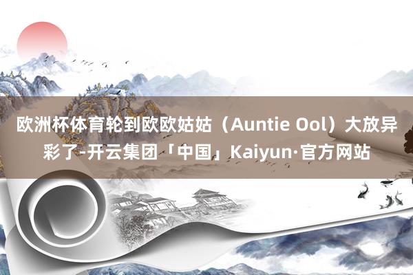 欧洲杯体育轮到欧欧姑姑（Auntie Ool）大放异彩了-开云集团「中国」Kaiyun·官方网站