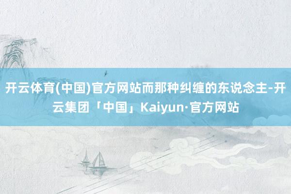 开云体育(中国)官方网站而那种纠缠的东说念主-开云集团「中国」Kaiyun·官方网站