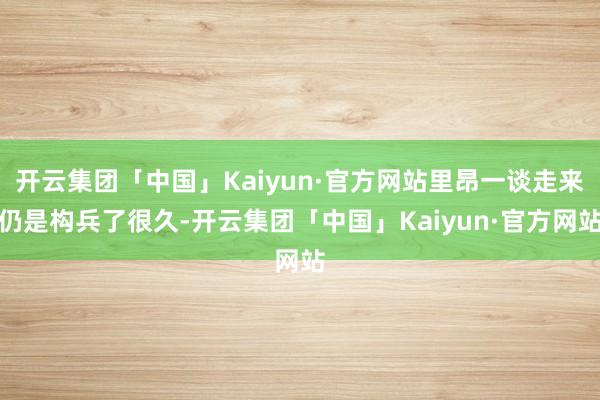 开云集团「中国」Kaiyun·官方网站里昂一谈走来仍是构兵了很久-开云集团「中国」Kaiyun·官方网站