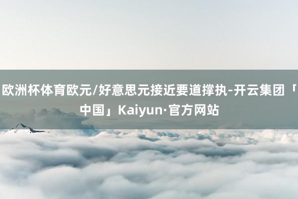 欧洲杯体育欧元/好意思元接近要道撑执-开云集团「中国」Kaiyun·官方网站