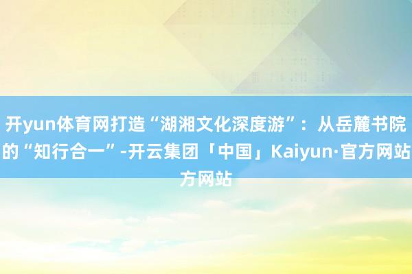 开yun体育网打造“湖湘文化深度游”：从岳麓书院的“知行合一”-开云集团「中国」Kaiyun·官方网站