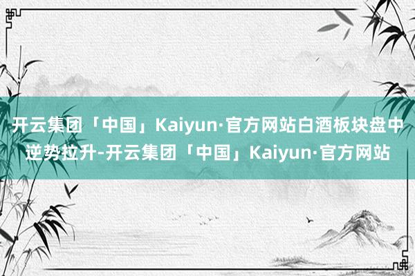 开云集团「中国」Kaiyun·官方网站白酒板块盘中逆势拉升-开云集团「中国」Kaiyun·官方网站