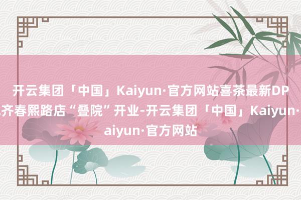 开云集团「中国」Kaiyun·官方网站喜茶最新DP主题店成齐春熙路店“叠院”开业-开云集团「中国」Kaiyun·官方网站