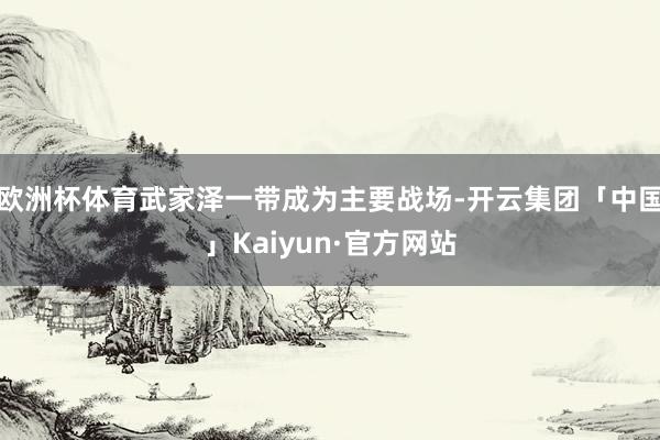 欧洲杯体育武家泽一带成为主要战场-开云集团「中国」Kaiyun·官方网站
